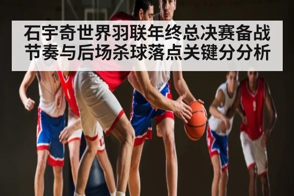 石宇奇世界羽联年终总决赛备战节奏与后场杀球落点关键分分析
