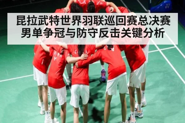 昆拉武特世界羽联巡回赛总决赛男单争冠与防守反击关键分析