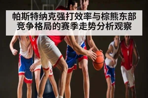 帕斯特纳克强打效率与棕熊东部竞争格局的赛季走势分析观察