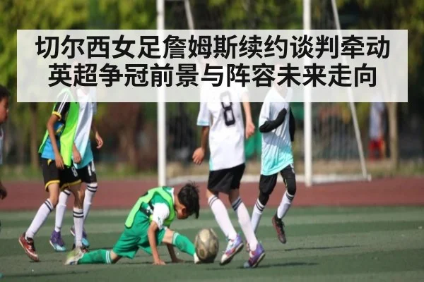 切尔西女足詹姆斯续约谈判牵动英超争冠前景与阵容未来走向